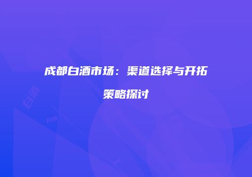 成都白酒市场：渠道选择与开拓策略探讨