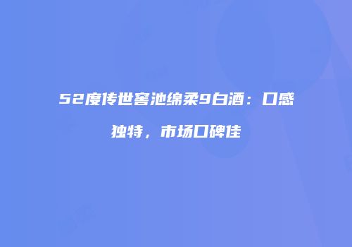 52度传世窖池绵柔9白酒：口感独特，市场口碑佳