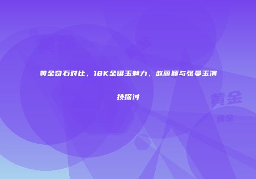 黄金奇石对比，18K金镶玉魅力，赵丽颖与张曼玉演技探讨