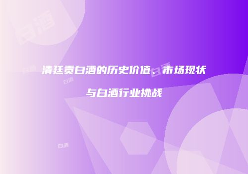 清廷贡白酒的历史价值、市场现状与白酒行业挑战