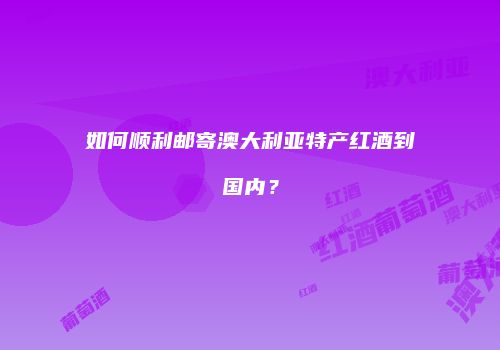 如何顺利邮寄澳大利亚特产红酒到国内？