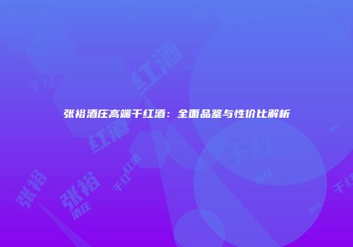 张裕酒庄高端干红酒：全面品鉴与性价比解析
