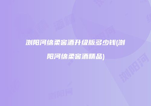 浏阳河绵柔窖酒升级版多少钱(浏阳河绵柔窖酒精品)