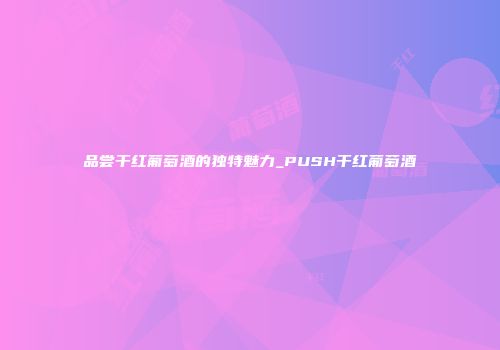 品尝干红葡萄酒的独特魅力_PUSH干红葡萄酒
