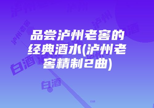 品尝泸州老窖的经典酒水(泸州老窖精制2曲)