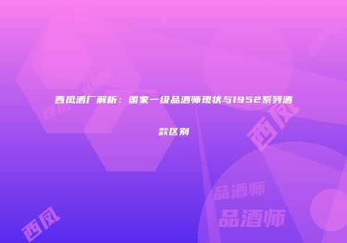 西凤酒厂解析：国家一级品酒师现状与1952系列酒款区别