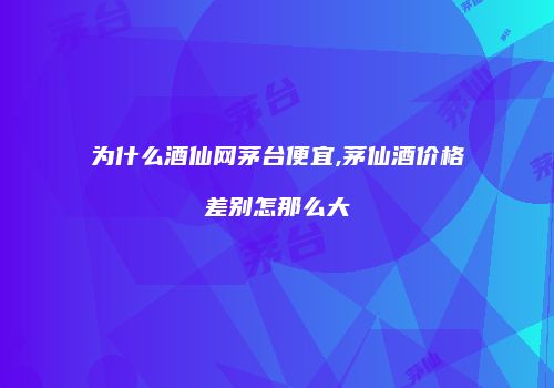为什么酒仙网茅台便宜,茅仙酒价格差别怎那么大