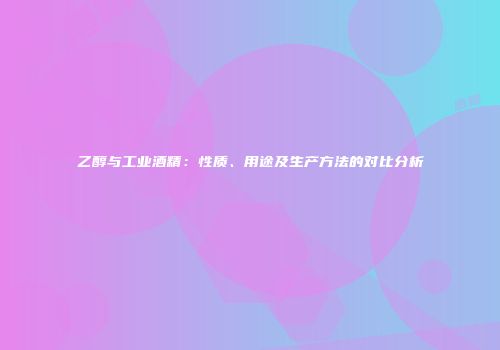 乙醇与工业酒精：性质、用途及生产方法的对比分析