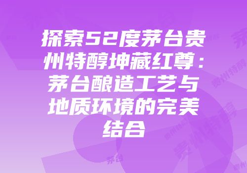 探索52度茅台贵州特醇坤藏红尊：茅台酿造工艺与地质环境的完美结合