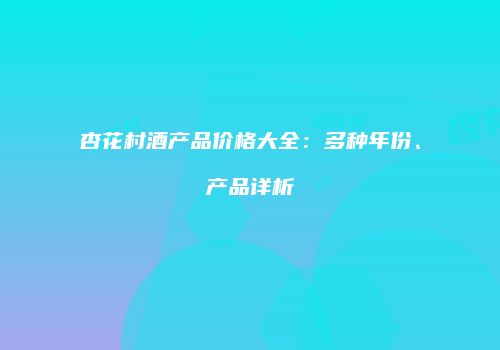杏花村酒产品价格大全：多种年份、产品详析