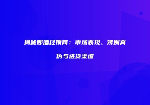 揭秘郎酒经销商：市场表现、辨别真伪与进货渠道