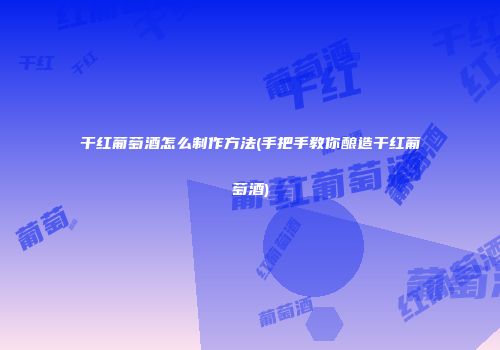 干红葡萄酒怎么制作方法(手把手教你酿造干红葡萄酒)