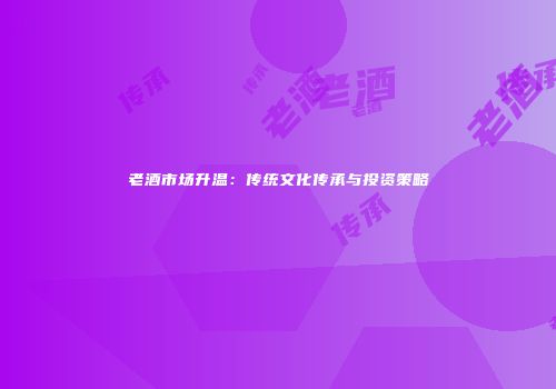老酒市场升温：传统文化传承与投资策略