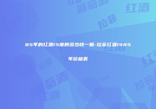85年的红酒15度的多少钱一瓶-拉菲红酒1985年价格表