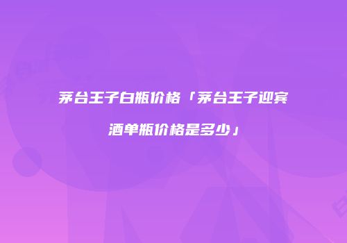 茅台王子白瓶价格「茅台王子迎宾酒单瓶价格是多少」