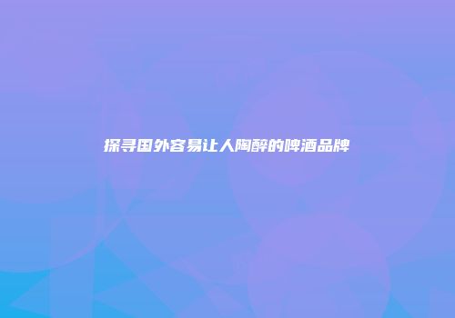 探寻国外容易让人陶醉的啤酒品牌