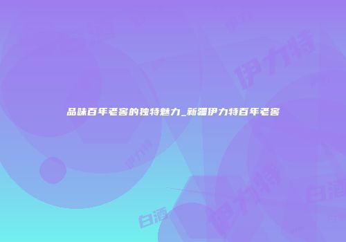 品味百年老窖的独特魅力_新疆伊力特百年老窖