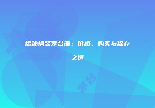 揭秘桶装茅台酒：价格、购买与保存之道