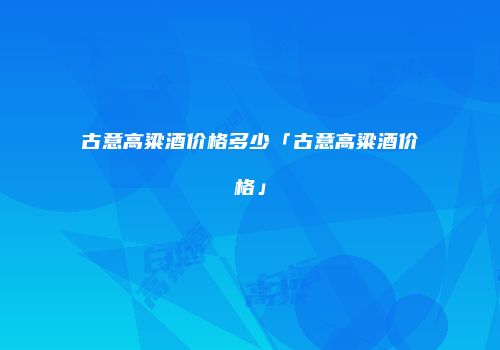 古意高粱酒价格多少「古意高粱酒价格」
