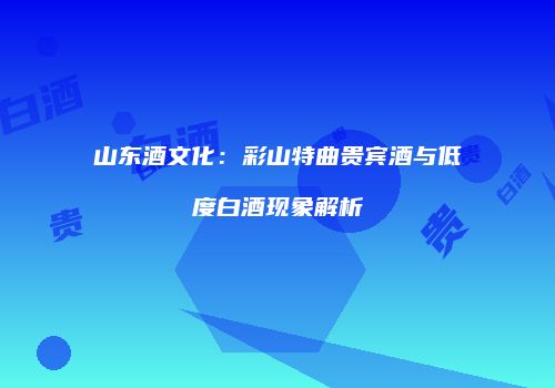 山东酒文化：彩山特曲贵宾酒与低度白酒现象解析