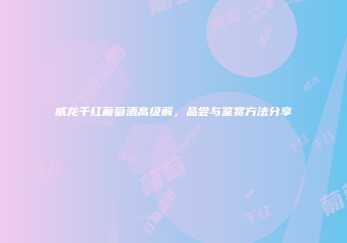威龙干红葡萄酒高级解，品尝与鉴赏方法分享