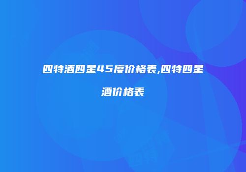 四特酒四星45度价格表,四特四星酒价格表