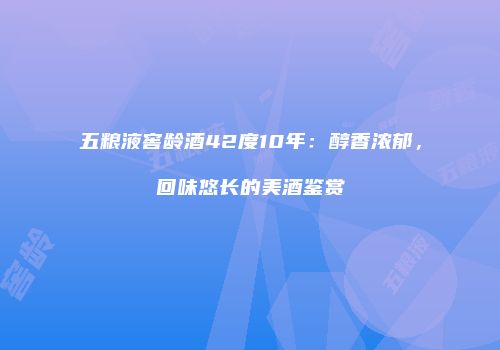 五粮液窖龄酒42度10年：醇香浓郁，回味悠长的美酒鉴赏