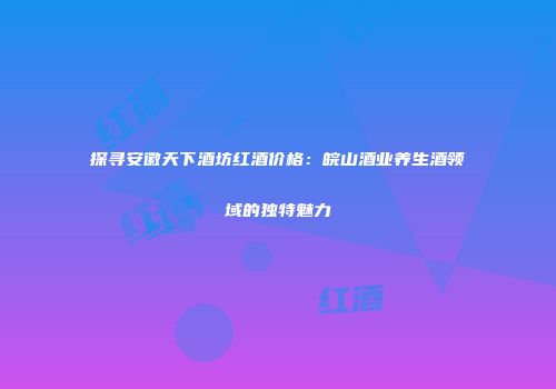 探寻安徽天下酒坊红酒价格：皖山酒业养生酒领域的独特魅力