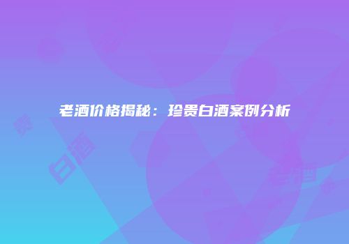 老酒价格揭秘：珍贵白酒案例分析