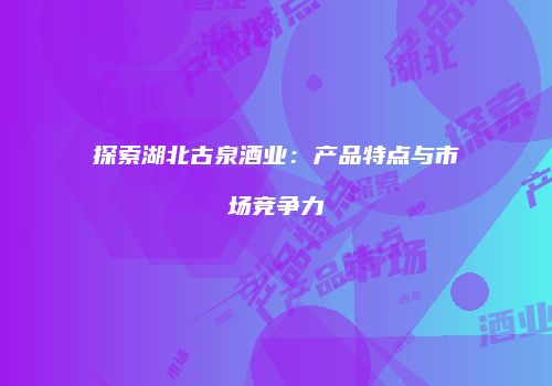 探索湖北古泉酒业：产品特点与市场竞争力