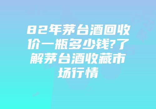 82年茅台酒回收价一瓶多少钱?了解茅台酒收藏市场行情