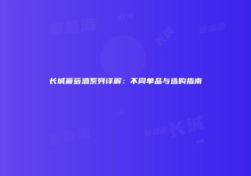 长城葡萄酒系列详解：不同单品与选购指南