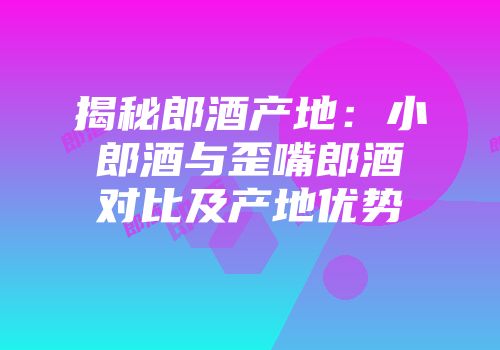 揭秘郎酒产地：小郎酒与歪嘴郎酒对比及产地优势