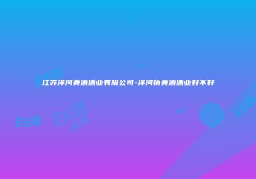 江苏洋河美酒酒业有限公司-洋河镇美酒酒业好不好