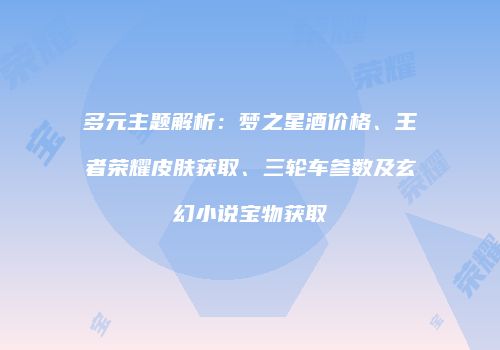 多元主题解析：梦之星酒价格、王者荣耀皮肤获取、三轮车参数及玄幻小说宝物获取