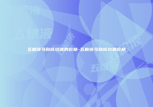 五粮液马到成功酒的价格-五粮液马到成功酒价格