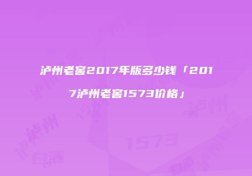 泸州老窖2017年版多少钱「2017泸州老窖1573价格」