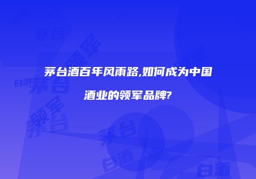 茅台酒百年风雨路,如何成为中国酒业的领军品牌?
