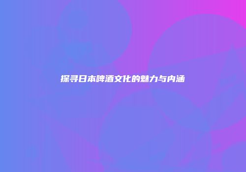 探寻日本啤酒文化的魅力与内涵
