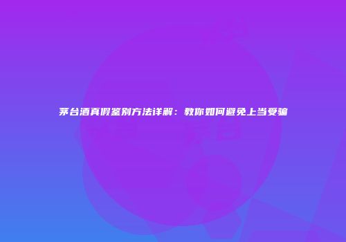 茅台酒真假鉴别方法详解：教你如何避免上当受骗