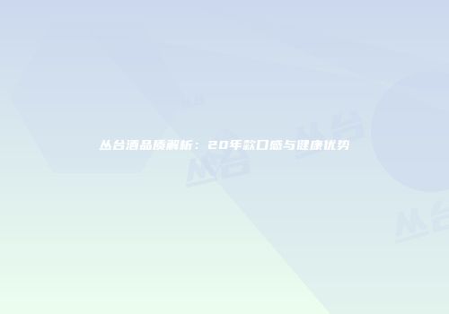 丛台酒品质解析：20年款口感与健康优势