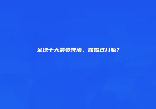 全球十大最贵啤酒，你喝过几瓶？