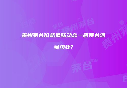 贵州茅台价格最新动态一瓶茅台酒多少钱?