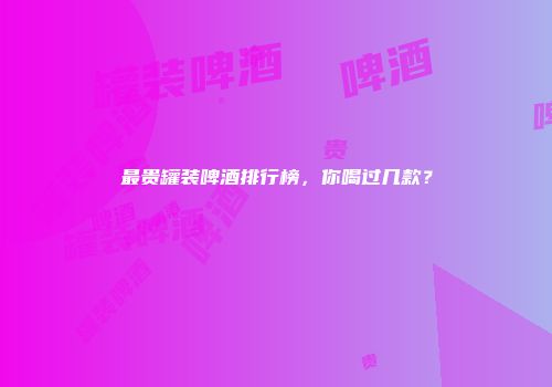 最贵罐装啤酒排行榜，你喝过几款？