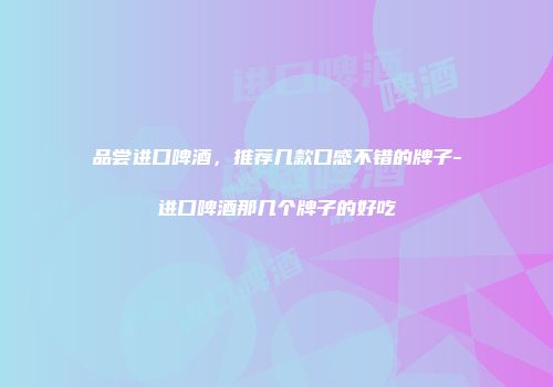 品尝进口啤酒，推荐几款口感不错的牌子-进口啤酒那几个牌子的好吃