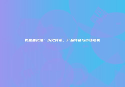 揭秘西凤酒：历史传承、产品特色与市场现状