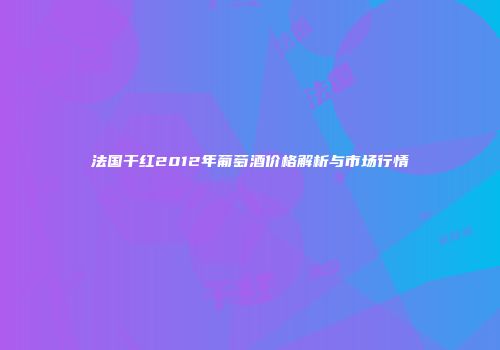 法国干红2012年葡萄酒价格解析与市场行情