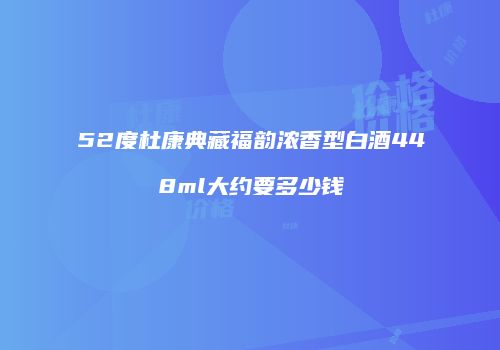 52度杜康典藏福韵浓香型白酒448ml大约要多少钱