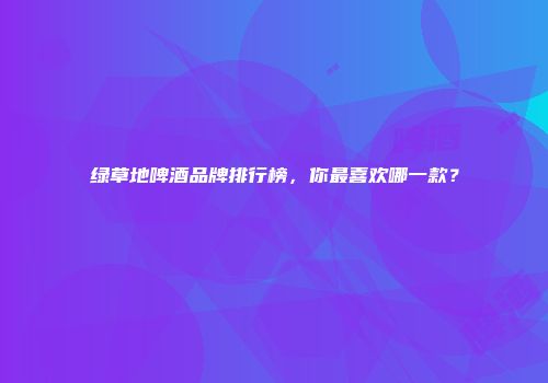 绿草地啤酒品牌排行榜，你最喜欢哪一款？