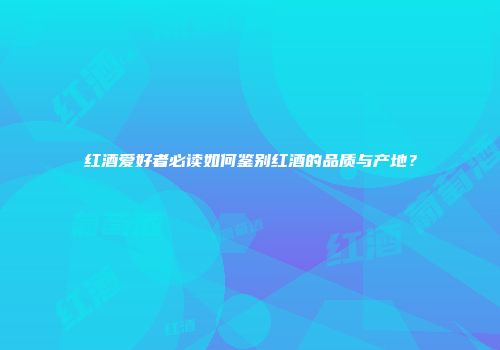 红酒爱好者必读如何鉴别红酒的品质与产地？